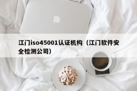 江门iso45001认证机构（江门软件安全检测公司）