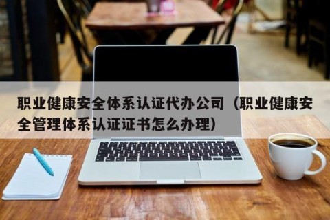 职业健康安全体系认证代办公司（职业健康安全管理体系认证证书怎么办理）