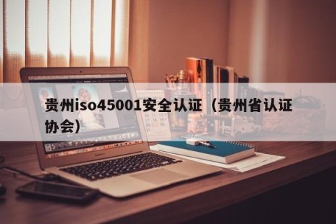 贵州iso45001安全认证（贵州省认证协会）