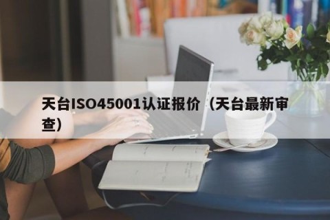 天台ISO45001认证报价（天台最新审查）
