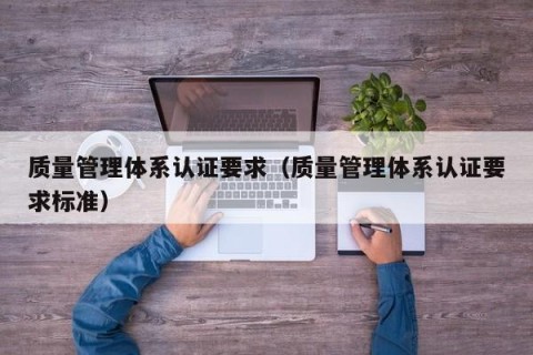 质量管理体系认证要求（质量管理体系认证要求标准）