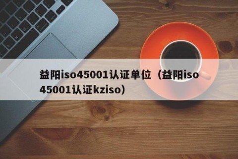 益阳iso45001认证单位（益阳iso45001认证kziso）