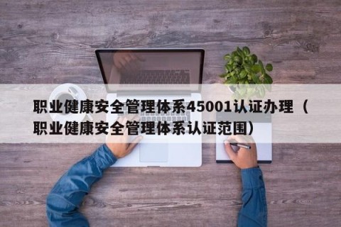 职业健康安全管理体系45001认证办理（职业健康安全管理体系认证范围）