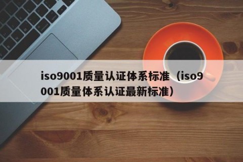 iso9001质量认证体系标准（iso9001质量体系认证最新标准）