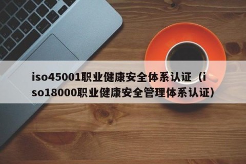 iso45001职业健康安全体系认证（iso18000职业健康安全管理体系认证）