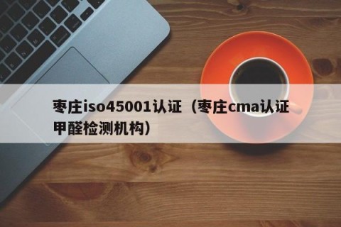 枣庄iso45001认证（枣庄cma认证甲醛检测机构）