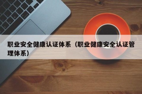 职业安全健康认证体系（职业健康安全认证管理体系）