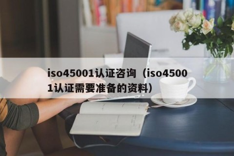 iso45001认证咨询（iso45001认证需要准备的资料）
