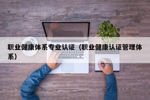 职业健康体系专业认证（职业健康认证管理体系）