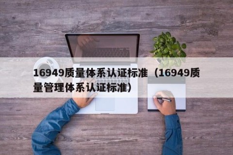 16949质量体系认证标准（16949质量管理体系认证标准）