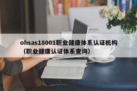 ohsas18001职业健康体系认证机构（职业健康认证体系查询）