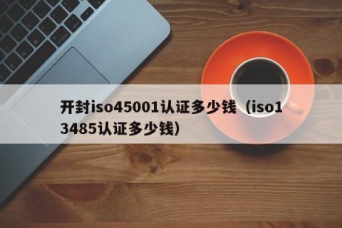 开封iso45001认证多少钱（iso13485认证多少钱）