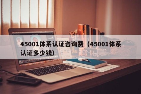 45001体系认证咨询费（45001体系认证多少钱）