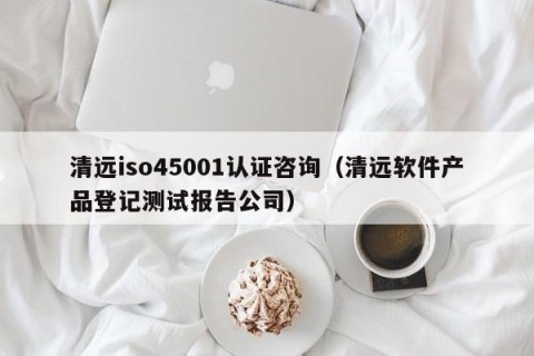 清远iso45001认证咨询（清远软件产品登记测试报告公司）
