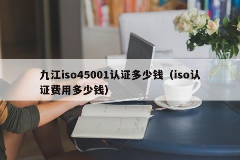 九江iso45001认证多少钱（iso认证费用多少钱）