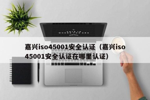 嘉兴iso45001安全认证（嘉兴iso45001安全认证在哪里认证）