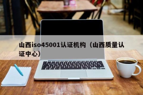 山西iso45001认证机构（山西质量认证中心）