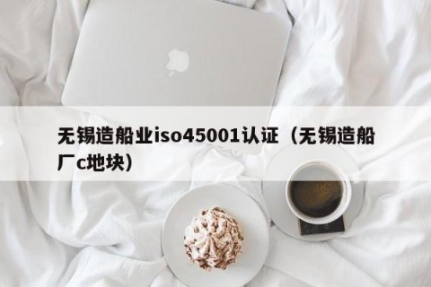 无锡造船业iso45001认证（无锡造船厂c地块）