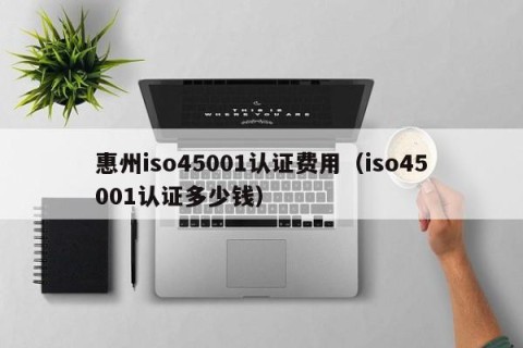 惠州iso45001认证费用（iso45001认证多少钱）