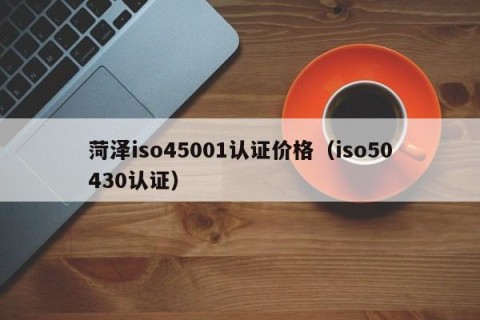 菏泽iso45001认证价格（iso50430认证）