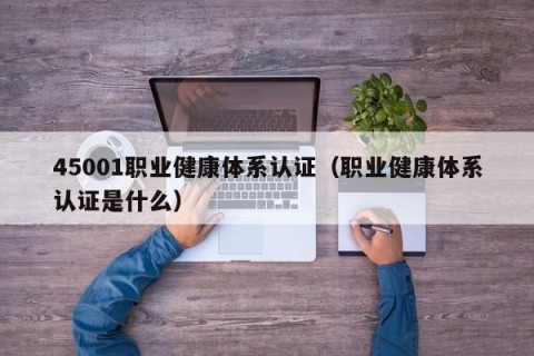 45001职业健康体系认证（职业健康体系认证是什么）