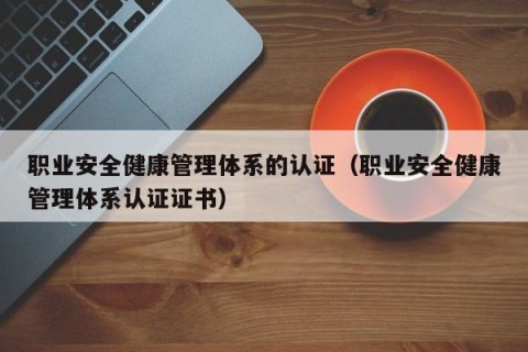 职业安全健康管理体系的认证（职业安全健康管理体系认证证书）