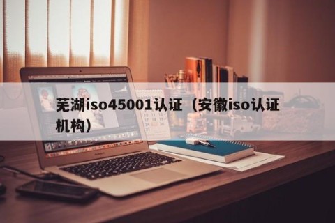 芜湖iso45001认证（安徽iso认证机构）