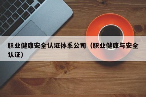 职业健康安全认证体系公司（职业健康与安全认证）
