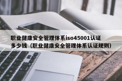 职业健康安全管理体系iso45001认证多少钱（职业健康安全管理体系认证规则）