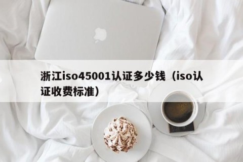 浙江iso45001认证多少钱（iso认证收费标准）