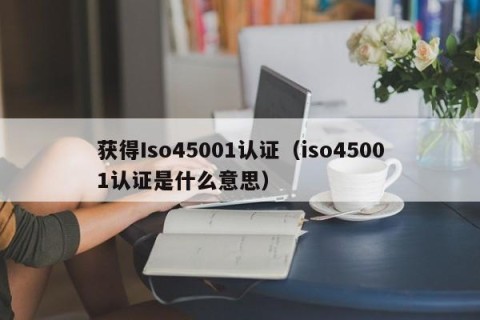 获得Iso45001认证（iso45001认证是什么意思）