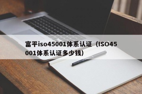 富平iso45001体系认证（ISO45001体系认证多少钱）
