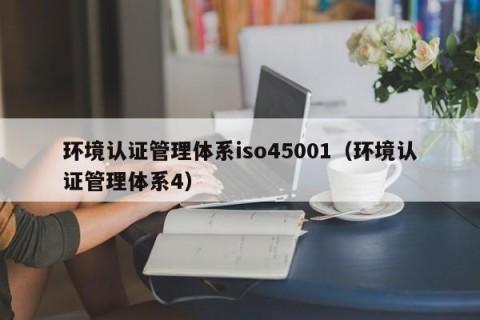 环境认证管理体系iso45001（环境认证管理体系4）