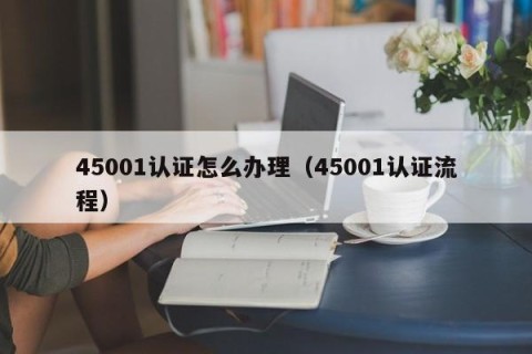 45001认证怎么办理（45001认证流程）