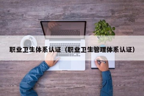 职业卫生体系认证（职业卫生管理体系认证）