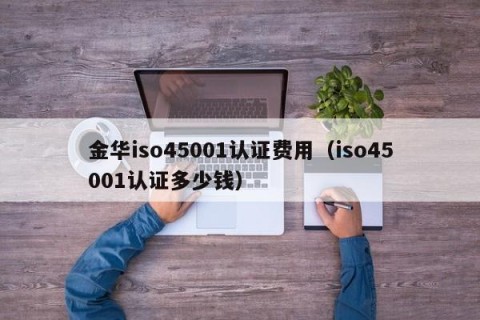 金华iso45001认证费用（iso45001认证多少钱）