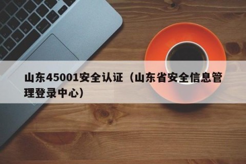山东45001安全认证（山东省安全信息管理登录中心）