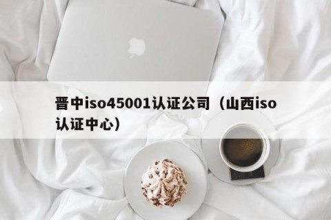 晋中iso45001认证公司（山西iso认证中心）