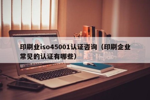 印刷业iso45001认证咨询（印刷企业常见的认证有哪些）