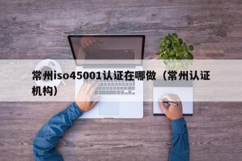 常州iso45001认证在哪做（常州认证机构）