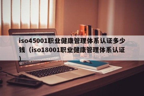 iso45001职业健康管理体系认证多少钱（iso18001职业健康管理体系认证）