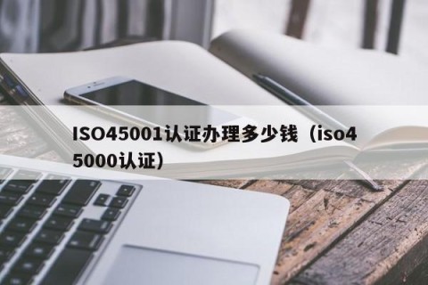 ISO45001认证办理多少钱（iso45000认证）