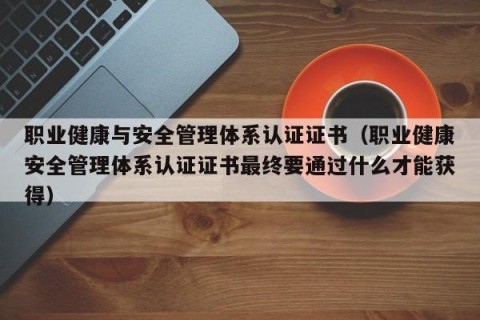 职业健康与安全管理体系认证证书（职业健康安全管理体系认证证书最终要通过什么才能获得）