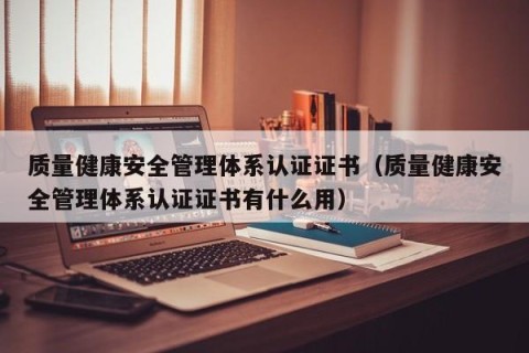 质量健康安全管理体系认证证书（质量健康安全管理体系认证证书有什么用）