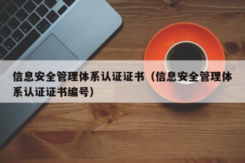 信息安全管理体系认证证书（信息安全管理体系认证证书编号）