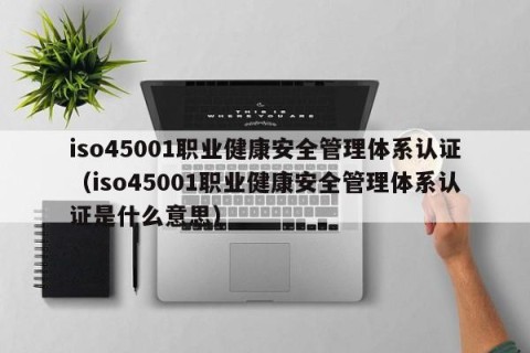 iso45001职业健康安全管理体系认证（iso45001职业健康安全管理体系认证是什么意思）