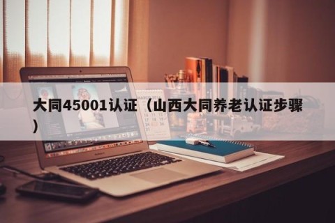 大同45001认证（山西大同养老认证步骤）