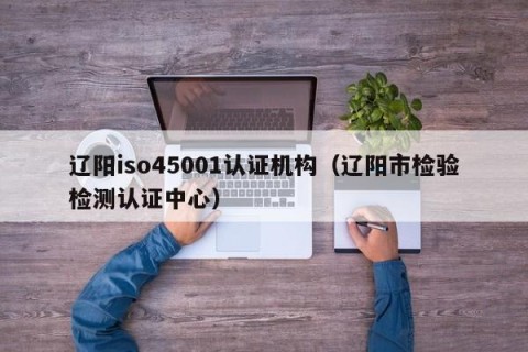 辽阳iso45001认证机构（辽阳市检验检测认证中心）