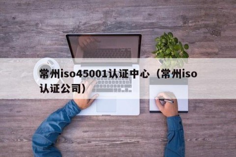 常州iso45001认证中心（常州iso认证公司）