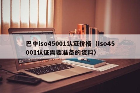 巴中iso45001认证价格（iso45001认证需要准备的资料）